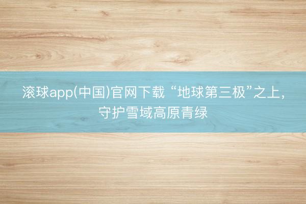 滚球app(中国)官网下载 “地球第三极”之上，守护雪域高原青绿
