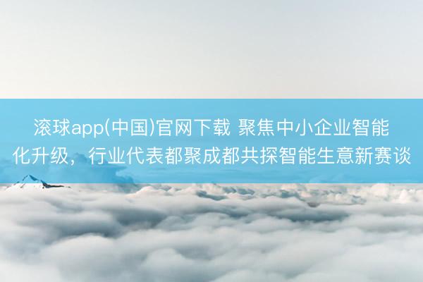 滚球app(中国)官网下载 聚焦中小企业智能化升级,行业代表都聚成都共探智能生意新赛谈