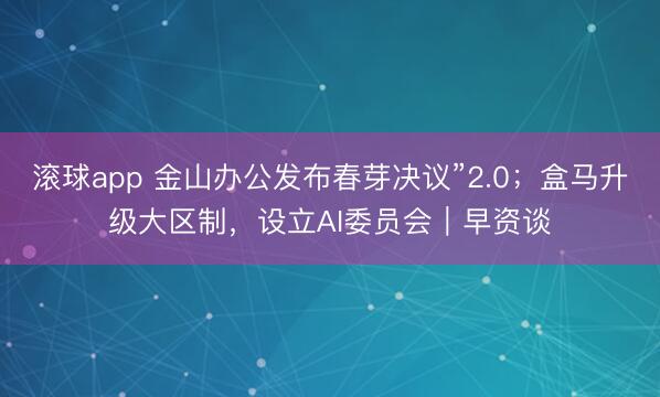 滚球app 金山办公发布春芽决议”2.0；盒马升级大区制，设立AI委员会｜早资谈