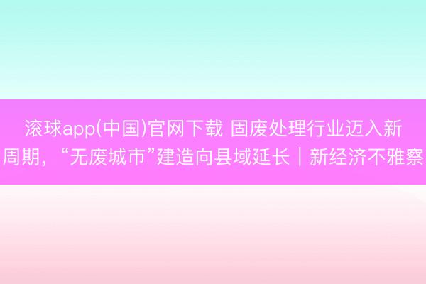 滚球app(中国)官网下载 固废处理行业迈入新周期，“无废城市”建造向县域延长｜新经济不雅察