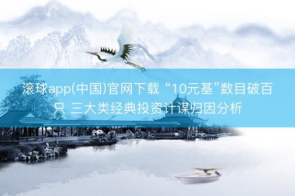 滚球app(中国)官网下载 “10元基”数目破百只 三大类经典投资计谋归因分析