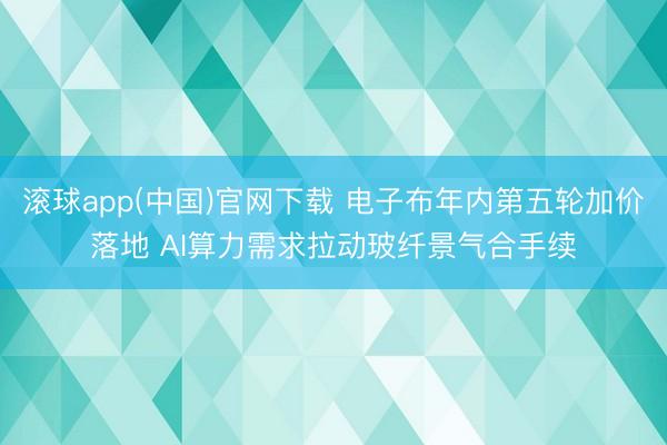 滚球app(中国)官网下载 电子布年内第五轮加价落地 AI算力需求拉动玻纤景气合手续