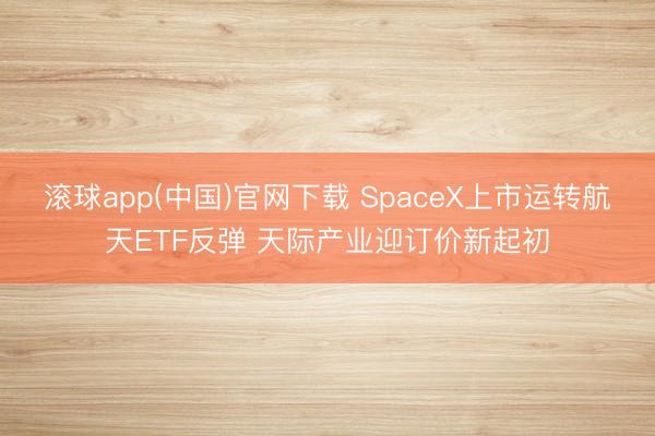 滚球app(中国)官网下载 SpaceX上市运转航天ETF反弹 天际产业迎订价新起初