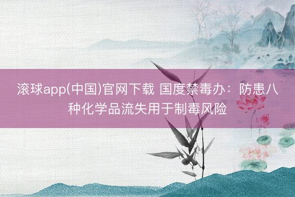 滚球app(中国)官网下载 国度禁毒办:防患八种化学品流失用于制毒风险