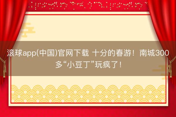 滚球app(中国)官网下载 十分的春游!南城300多“小豆丁”玩疯了!