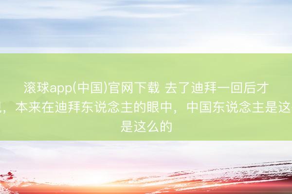 滚球app(中国)官网下载 去了迪拜一回后才发现，本来在迪拜东说念主的眼中，中国东说念主是这么的
