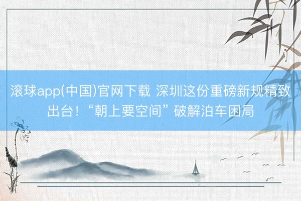 滚球app(中国)官网下载 深圳这份重磅新规精致出台!“朝上要空间” 破解泊车困局