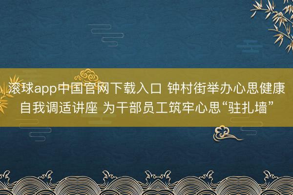 滚球app中国官网下载入口 钟村街举办心思健康自我调适讲座 为干部员工筑牢心思“驻扎墙”