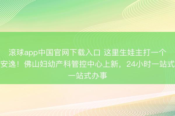 滚球app中国官网下载入口 这里生娃主打一个安全安逸!佛山妇幼产科管控中心上新,24小时一站式办事