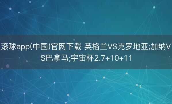 滚球app(中国)官网下载 英格兰VS克罗地亚;加纳VS巴拿马;宇宙杯2.7+10+11