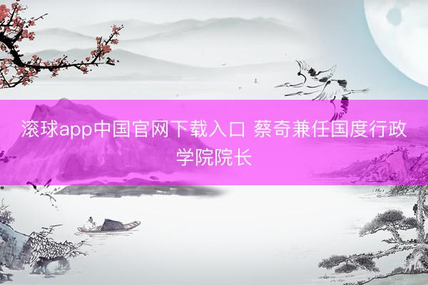 滚球app中国官网下载入口 蔡奇兼任国度行政学院院长