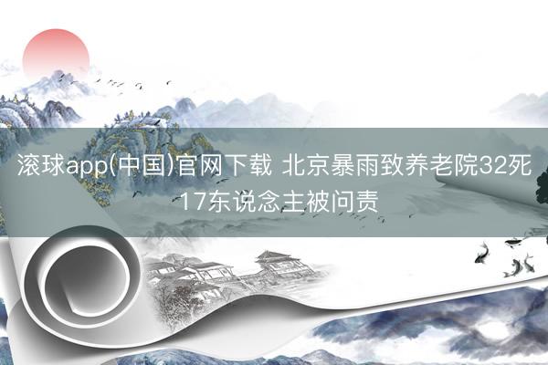 滚球app(中国)官网下载 北京暴雨致养老院32死 17东说念主被问责