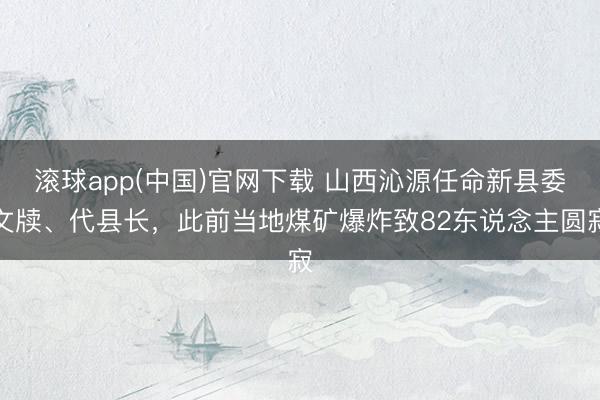 滚球app(中国)官网下载 山西沁源任命新县委文牍、代县长，此前当地煤矿爆炸致82东说念主圆寂