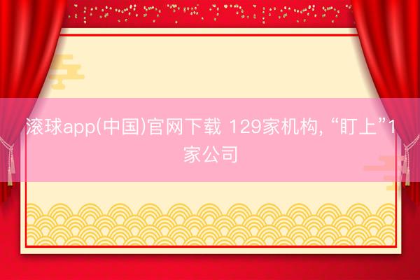 滚球app(中国)官网下载 129家机构, “盯上”1家公司