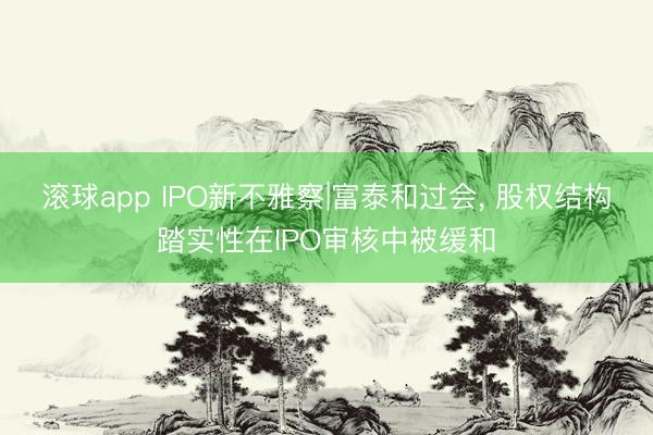 滚球app IPO新不雅察|富泰和过会， 股权结构踏实性在IPO审核中被缓和