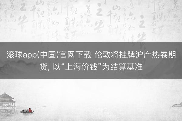 滚球app(中国)官网下载 伦敦将挂牌沪产热卷期货， 以“上海价钱”为结算基准