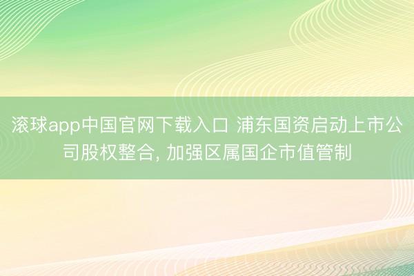 滚球app中国官网下载入口 浦东国资启动上市公司股权整合， 加强区属国企市值管制