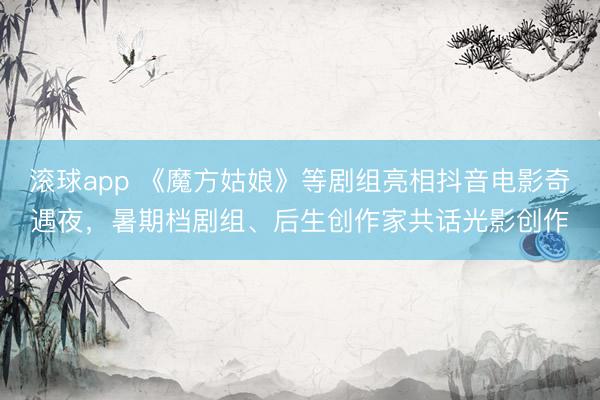 滚球app 《魔方姑娘》等剧组亮相抖音电影奇遇夜,暑期档剧组、后生创作家共话光影创作