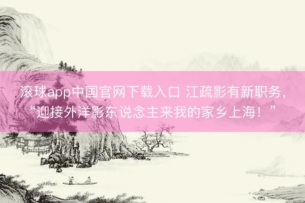 滚球app中国官网下载入口 江疏影有新职务，“迎接外洋影东说念主来我的家乡上海！”