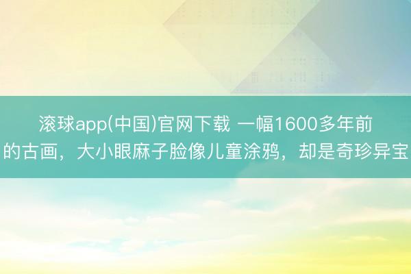 滚球app(中国)官网下载 一幅1600多年前的古画,大小眼麻子脸像儿童涂鸦,却是奇珍异宝