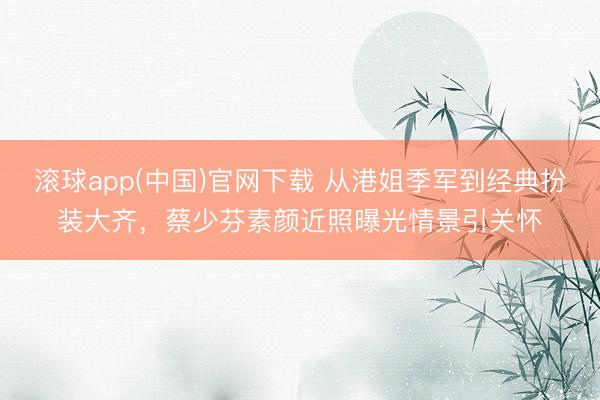 滚球app(中国)官网下载 从港姐季军到经典扮装大齐,蔡少芬素颜近照曝光情景引关怀