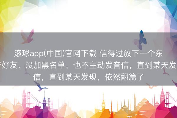 滚球app(中国)官网下载 信得过放下一个东说念主,是留着好友、没加黑名单、也不主动发音信,直到某天发现,依然翻篇了