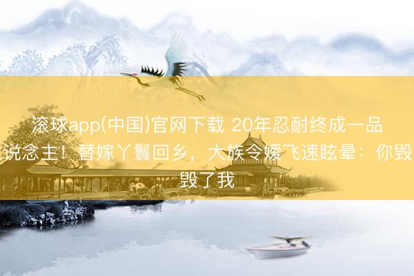 滚球app(中国)官网下载 20年忍耐终成一品夫东说念主！替嫁丫鬟回乡，大族令嫒飞速眩晕：你毁了我
