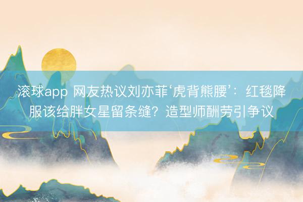 滚球app 网友热议刘亦菲‘虎背熊腰’:红毯降服该给胖女星留条缝?造型师酬劳引争议