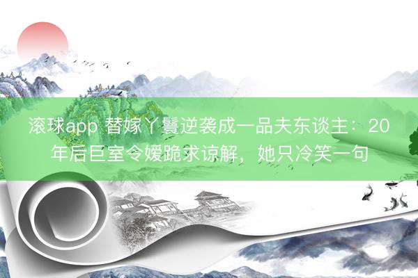 滚球app 替嫁丫鬟逆袭成一品夫东谈主:20年后巨室令嫒跪求谅解,她只冷笑一句