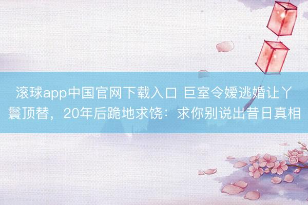 滚球app中国官网下载入口 巨室令嫒逃婚让丫鬟顶替,20年后跪地求饶:求你别说出昔日真相